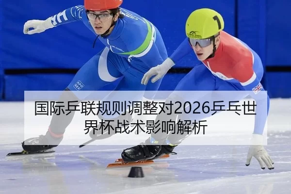 国际乒联规则调整对2026乒乓世界杯战术影响解析